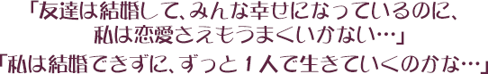 「友達は結婚して、みんな幸せになっているのに、私は恋愛さえもうまくいかない…」 「私は結婚できずに、ずっと１人で生きていくのかな…」